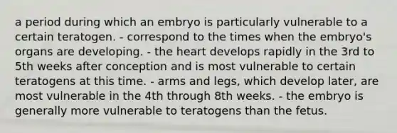 a period during which an embryo is particularly vulnerable to a certain teratogen. - correspond to the times when the embryo's organs are developing. - the heart develops rapidly in the 3rd to 5th weeks after conception and is most vulnerable to certain teratogens at this time. - arms and legs, which develop later, are most vulnerable in the 4th through 8th weeks. - the embryo is generally more vulnerable to teratogens than the fetus.