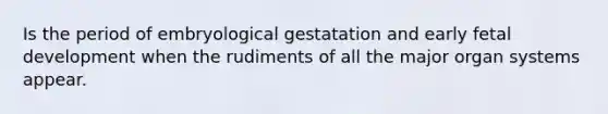 Is the period of embryological gestatation and early fetal development when the rudiments of all the major organ systems appear.