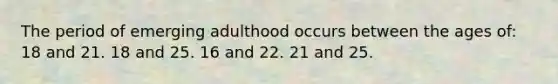 The period of emerging adulthood occurs between the ages of: 18 and 21. 18 and 25. 16 and 22. 21 and 25.