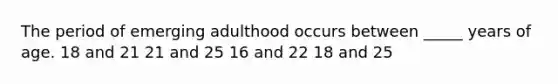 The period of emerging adulthood occurs between _____ years of age. 18 and 21 21 and 25 16 and 22 18 and 25