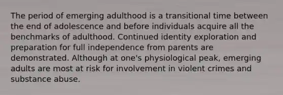 The period of emerging adulthood is a transitional time between the end of adolescence and before individuals acquire all the benchmarks of adulthood. Continued identity exploration and preparation for full independence from parents are demonstrated. Although at one's physiological peak, emerging adults are most at risk for involvement in violent crimes and substance abuse.