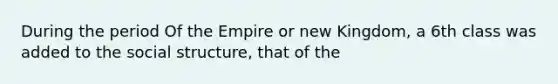 During the period Of the Empire or new Kingdom, a 6th class was added to the social structure, that of the