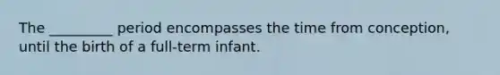 The _________ period encompasses the time from conception, until the birth of a full-term infant.