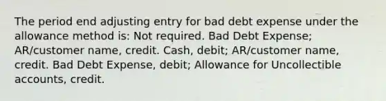 The period end adjusting entry for bad debt expense under the allowance method is: Not required. Bad Debt Expense; AR/customer name, credit. Cash, debit; AR/customer name, credit. Bad Debt Expense, debit; Allowance for Uncollectible accounts, credit.