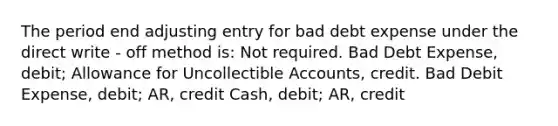 The period end adjusting entry for bad debt expense under the direct write - off method is: Not required. Bad Debt Expense, debit; Allowance for Uncollectible Accounts, credit. Bad Debit Expense, debit; AR, credit Cash, debit; AR, credit