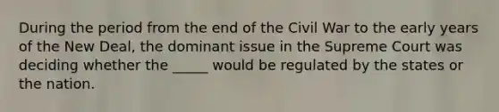 During the period from the end of the Civil War to the early years of the New Deal, the dominant issue in the Supreme Court was deciding whether the _____ would be regulated by the states or the nation.