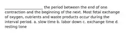 _____________________ the period between the end of one contraction and the beginning of the next. Most fetal exchange of oxygen, nutrients and waste products occur during the interval period. a. slow time b. labor down c. exchange time d. resting tone