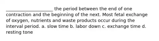 _____________________ the period between the end of one contraction and the beginning of the next. Most fetal exchange of oxygen, nutrients and waste products occur during the interval period. a. slow time b. labor down c. exchange time d. resting tone