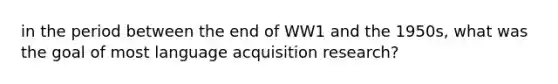 in the period between the end of WW1 and the 1950s, what was the goal of most language acquisition research?