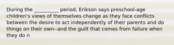 During the __________ period, Erikson says preschool-age children's views of themselves change as they face conflicts between the desire to act independently of their parents and do things on their own--and the guilt that comes from failure when they do n