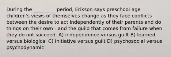 During the _________ period, Erikson says preschool-age children's views of themselves change as they face conflicts between the desire to act independently of their parents and do things on their own - and the guild that comes from failure when they do not succeed. A) independence versus guilt B) learned versus biological C) initiative versus guilt D) psychosocial versus psychodynamic