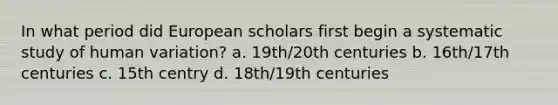 In what period did European scholars first begin a systematic study of human variation? a. 19th/20th centuries b. 16th/17th centuries c. 15th centry d. 18th/19th centuries