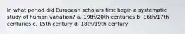 In what period did European scholars first begin a systematic study of human variation? a. 19th/20th centuries b. 16th/17th centuries c. 15th century d. 18th/19th century