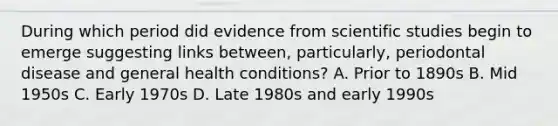 During which period did evidence from scientific studies begin to emerge suggesting links between, particularly, periodontal disease and general health conditions? A. Prior to 1890s B. Mid 1950s C. Early 1970s D. Late 1980s and early 1990s