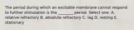 The period during which an excitable membrane cannot respond to further stimulation is the ________ period. Select one: A. relative refractory B. absolute refractory C. lag D. resting E. stationary