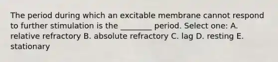 The period during which an excitable membrane cannot respond to further stimulation is the ________ period. Select one: A. relative refractory B. absolute refractory C. lag D. resting E. stationary