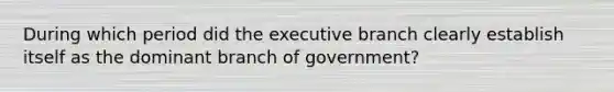 During which period did the executive branch clearly establish itself as the dominant branch of government?