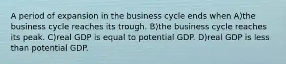 A period of expansion in the business cycle ends when A)the business cycle reaches its trough. B)the business cycle reaches its peak. C)real GDP is equal to potential GDP. D)real GDP is less than potential GDP.