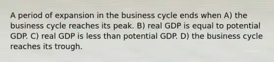 A period of expansion in the business cycle ends when A) the business cycle reaches its peak. B) real GDP is equal to potential GDP. C) real GDP is less than potential GDP. D) the business cycle reaches its trough.