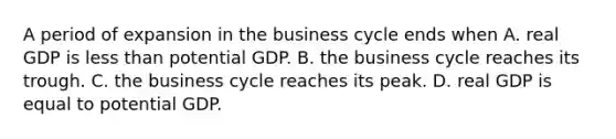 A period of expansion in the business cycle ends when A. real GDP is less than potential GDP. B. the business cycle reaches its trough. C. the business cycle reaches its peak. D. real GDP is equal to potential GDP.