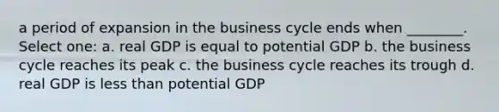 a period of expansion in the business cycle ends when ________. Select one: a. real GDP is equal to potential GDP b. the business cycle reaches its peak c. the business cycle reaches its trough d. real GDP is less than potential GDP