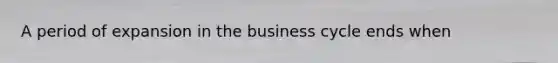 A period of expansion in the business cycle ends when