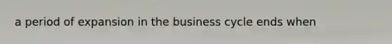 a period of expansion in the business cycle ends when