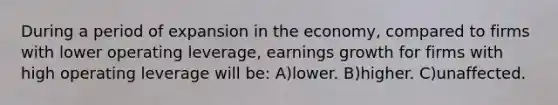 During a period of expansion in the economy, compared to firms with lower operating leverage, earnings growth for firms with high operating leverage will be: A)lower. B)higher. C)unaffected.