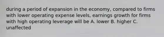 during a period of expansion in the economy, compared to firms with lower operating expense levels, earnings growth for firms with high operating leverage will be A. lower B. higher C. unaffected