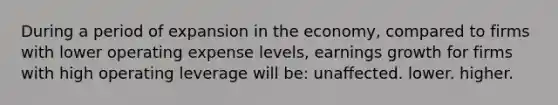 During a period of expansion in the economy, compared to firms with lower operating expense levels, earnings growth for firms with high operating leverage will be: unaffected. lower. higher.