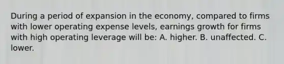 During a period of expansion in the economy, compared to firms with lower operating expense levels, earnings growth for firms with high operating leverage will be: A. higher. B. unaffected. C. lower.