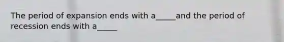 The period of expansion ends with a_____and the period of recession ends with a_____
