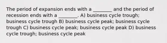 The period of expansion ends with a ________ and the period of recession ends with a ________. A) <a href='https://www.questionai.com/knowledge/klF6irG5Go-business-cycle' class='anchor-knowledge'>business cycle</a> trough; business cycle trough B) business cycle peak; business cycle trough C) business cycle peak; business cycle peak D) business cycle trough; business cycle peak