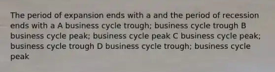 The period of expansion ends with a and the period of recession ends with a A business cycle trough; business cycle trough B business cycle peak; business cycle peak C business cycle peak; business cycle trough D business cycle trough; business cycle peak