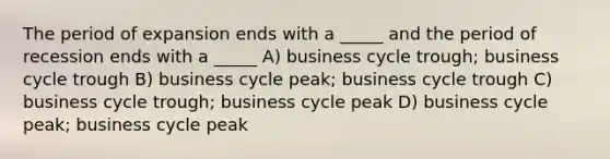 The period of expansion ends with a _____ and the period of recession ends with a _____ A) business cycle trough; business cycle trough B) business cycle peak; business cycle trough C) business cycle trough; business cycle peak D) business cycle peak; business cycle peak