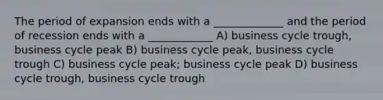 The period of expansion ends with a _____________ and the period of recession ends with a ____________ A) business cycle trough, business cycle peak B) business cycle peak, business cycle trough C) business cycle peak; business cycle peak D) business cycle trough, business cycle trough