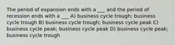 The period of expansion ends with a ___ and the period of recession ends with a ___ A) business cycle trough; business cycle trough B) business cycle trough; business cycle peak C) business cycle peak; business cycle peak D) business cycle peak; business cycle trough