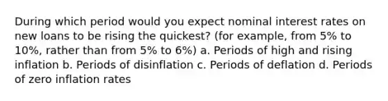 During which period would you expect nominal interest rates on new loans to be rising the quickest? (for example, from 5% to 10%, rather than from 5% to 6%) a. Periods of high and rising inflation b. Periods of disinflation c. Periods of deflation d. Periods of zero inflation rates