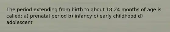 The period extending from birth to about 18-24 months of age is called: a) prenatal period b) infancy c) early childhood d) adolescent