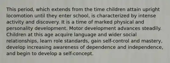 This period, which extends from the time children attain upright locomotion until they enter school, is characterized by intense activity and discovery. It is a time of marked physical and personality development. Motor development advances steadily. Children at this age acquire language and wider social relationships, learn role standards, gain self-control and mastery, develop increasing awareness of dependence and independence, and begin to develop a self-concept.