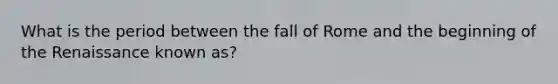 What is the period between the fall of Rome and the beginning of the Renaissance known as?