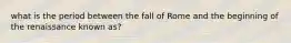 what is the period between the fall of Rome and the beginning of the renaissance known as?