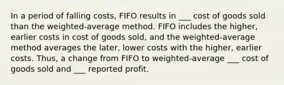 In a period of falling costs, FIFO results in ___ cost of goods sold than the weighted-average method. FIFO includes the higher, earlier costs in cost of goods sold, and the weighted-average method averages the later, lower costs with the higher, earlier costs. Thus, a change from FIFO to weighted-average ___ cost of goods sold and ___ reported profit.