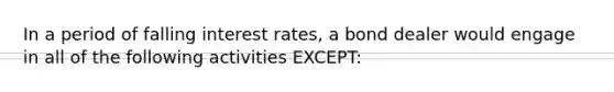 In a period of falling interest rates, a bond dealer would engage in all of the following activities EXCEPT: