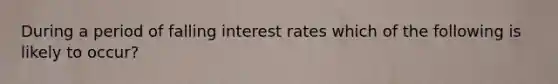 During a period of falling interest rates which of the following is likely to occur?