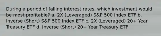 During a period of falling interest rates, which investment would be most profitable? a. 2X (Leveraged) S&P 500 Index ETF b. Inverse (Short) S&P 500 Index ETF c. 2X (Leveraged) 20+ Year Treasury ETF d. Inverse (Short) 20+ Year Treasury ETF