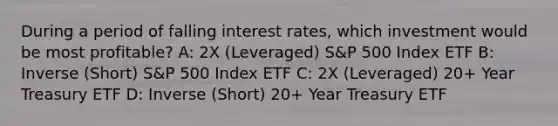 During a period of falling interest rates, which investment would be most profitable? A: 2X (Leveraged) S&P 500 Index ETF B: Inverse (Short) S&P 500 Index ETF C: 2X (Leveraged) 20+ Year Treasury ETF D: Inverse (Short) 20+ Year Treasury ETF