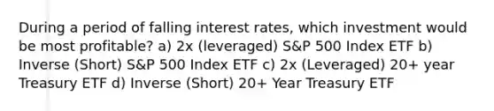 During a period of falling interest rates, which investment would be most profitable? a) 2x (leveraged) S&P 500 Index ETF b) Inverse (Short) S&P 500 Index ETF c) 2x (Leveraged) 20+ year Treasury ETF d) Inverse (Short) 20+ Year Treasury ETF