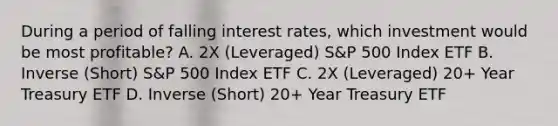 During a period of falling interest rates, which investment would be most profitable? A. 2X (Leveraged) S&P 500 Index ETF B. Inverse (Short) S&P 500 Index ETF C. 2X (Leveraged) 20+ Year Treasury ETF D. Inverse (Short) 20+ Year Treasury ETF