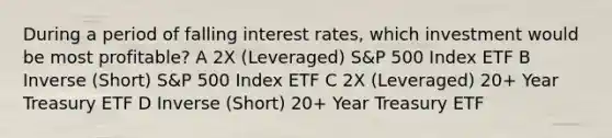 During a period of falling interest rates, which investment would be most profitable? A 2X (Leveraged) S&P 500 Index ETF B Inverse (Short) S&P 500 Index ETF C 2X (Leveraged) 20+ Year Treasury ETF D Inverse (Short) 20+ Year Treasury ETF